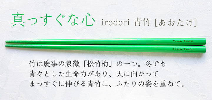 irodori 青竹[あおたけ]　竹は慶事の象徴「松竹梅」の一つ。冬でも青々とした生命力があり、天にむかってまっすぐに伸びる青竹に、ふたりの姿を重ねて。
