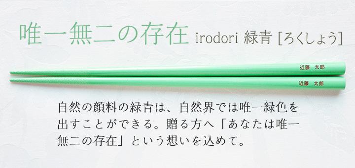 irodori 緑青[ろくしょう]　自然の顔料の緑青は、自然界では唯一緑色を出すことができる。贈る方へ「あなたは唯一無二の存在」という想いを込めて。