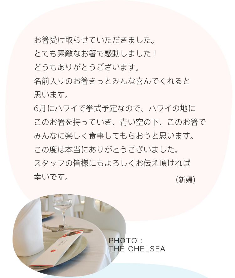 お箸受け取らせていただきました。とても素敵なお箸で感動しました！どうもありがとうございます。名前入りのお箸きっとみんな喜んでくれると思います。6月にハワイで挙式予定なので、ハワイの地にこのお箸を持っていき、青い空の下、このお箸でみんなに楽しく食事してもらおうと思います。この度は本当にありがとうございました。スタッフの皆様にもよろしくお伝え頂ければ幸いです。（新婦）