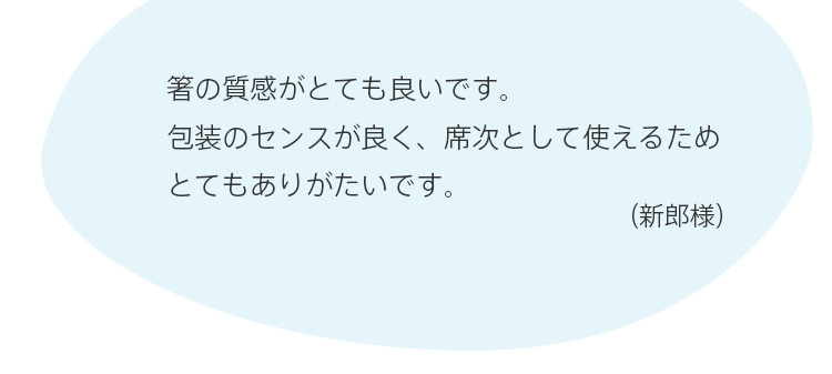 箸の質感がとても良いです。包装のセンスが良く、席次として使えるためとてもありがたいです。（新郎様）