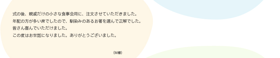 式の後、親戚だけの小さな食事会用に、注文させていただきました。年配の方が多い席でしたので、馴染みのあるお箸を選んで正解でした。皆さん喜んでいただけました。この度はお世話になりました。ありがとうございました。 （M様）