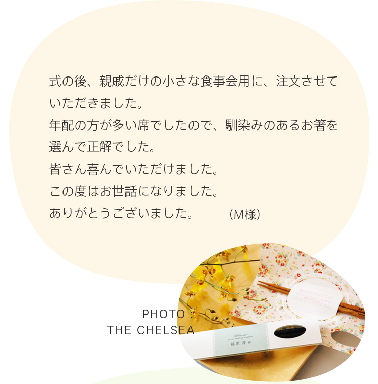 式の後、親戚だけの小さな食事会用に、注文させていただきました。年配の方が多い席でしたので、馴染みのあるお箸を選んで正解でした。皆さん喜んでいただけました。この度はお世話になりました。ありがとうございました。 （M様）