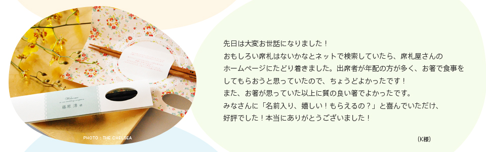 先日は大変お世話になりました！おもしろい席札はないかなとネットで検索していたら、席札屋さんのホームページにたどり着きました。出席者が年配の方が多く、お箸で食事をしてもらおうと思っていたので、ちょうどよかったです！また、お箸が思っていた以上に質の良い箸でよかったです。みなさんに「名前入り、嬉しい！もらえるの？」と喜んでいただけ、好評でした！本当にありがとうございました！（K様）