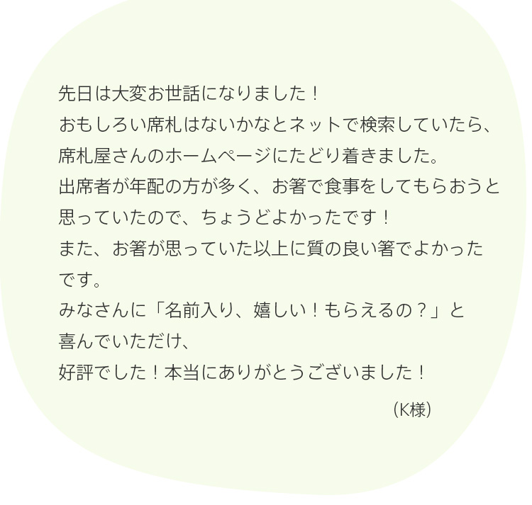 先日は大変お世話になりました！おもしろい席札はないかなとネットで検索していたら、席札屋さんのホームページにたどり着きました。出席者が年配の方が多く、お箸で食事をしてもらおうと思っていたので、ちょうどよかったです！また、お箸が思っていた以上に質の良い箸でよかったです。みなさんに「名前入り、嬉しい！もらえるの？」と喜んでいただけ、好評でした！本当にありがとうございました！（K様）