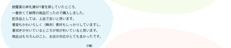 披露宴の席札兼MY箸を探していたところ、一番安くて納得の商品だったので購入しました。記念品としては、上品で良いと思います。箸袋もかわいらしく（梅赤）素材もしっかりしていますし、箸拭きが付いているところが気が利いていると思います。商品はもちろんのこと、お店の対応がとても良かったです。（F様）