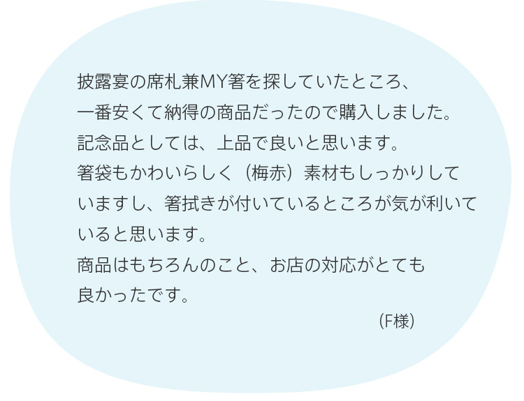 披露宴の席札兼MY箸を探していたところ、一番安くて納得の商品だったので購入しました。記念品としては、上品で良いと思います。箸袋もかわいらしく（梅赤）素材もしっかりしていますし、箸拭きが付いているところが気が利いていると思います。商品はもちろんのこと、お店の対応がとても良かったです。（F様）