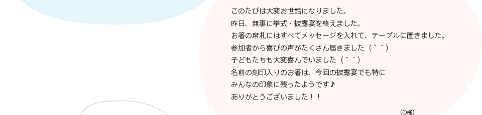 このたびは大変お世話になりました。昨日、無事に挙式・披露宴を終えました。お箸の席札にはすべてメッセージを入れて、テーブルに置きました。参加者から喜びの声がたくさん届きました（＾＾）子どもたちも大変喜んでいました（＾＾）名前の刻印入りのお箸は、今回の披露宴でも特にみんなの印象に残ったようです♪ありがとうございました！！（O様）