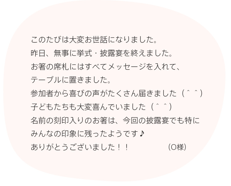 このたびは大変お世話になりました。昨日、無事に挙式・披露宴を終えました。お箸の席札にはすべてメッセージを入れて、テーブルに置きました。参加者から喜びの声がたくさん届きました（＾＾）子どもたちも大変喜んでいました（＾＾）名前の刻印入りのお箸は、今回の披露宴でも特にみんなの印象に残ったようです♪ありがとうございました！！（O様）