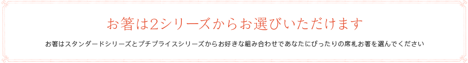 お箸は2シリーズからお選びいただけます お箸はスタンダードシリーズとプチプライスシリーズからお好きな組み合わせであなたにぴったりの席札お箸を選んでください