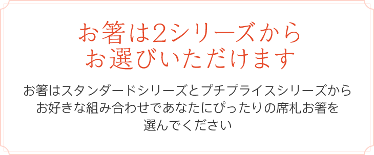 お箸は2シリーズからお選びいただけます お箸はスタンダードシリーズとプチプライスシリーズからお好きな組み合わせであなたにぴったりの席札お箸を選んでください