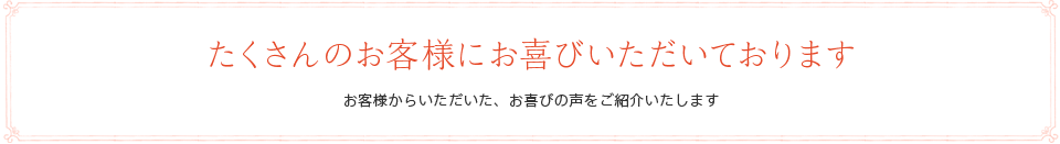 たくさんのお客様にお喜びいただいております　お客様からいただいた、お喜びの声をご紹介いたします