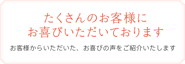 たくさんのお客様にお喜びいただいております　お客様からいただいた、お喜びの声をご紹介いたします