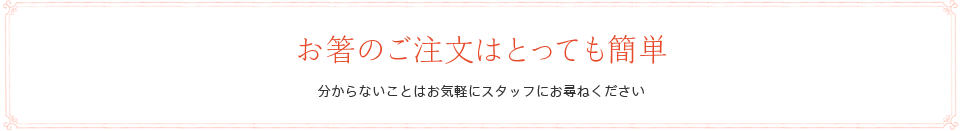 お箸のご注文はとっても簡単　分からないことはお気軽にスタッフにお尋ねください