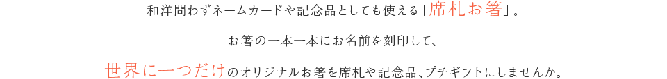 和洋問わずネームカードや記念品としても使える「席札お箸」。お箸の一本一本にお名前を刻印して、世界に一つだけのオリジナルお箸を席札や記念品、プチギフトにしませんか。