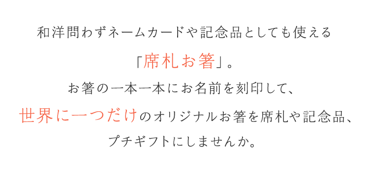 和洋問わずネームカードや記念品としても使える「席札お箸」。お箸の一本一本にお名前を刻印して、世界に一つだけのオリジナルお箸を席札や記念品、プチギフトにしませんか。