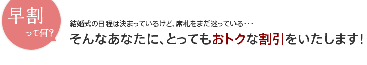 早割って何？結婚式の日程は決まっているけど、席札をまだ迷ってる・・・そんなあなたに、とってもおトクな割引をいたします！