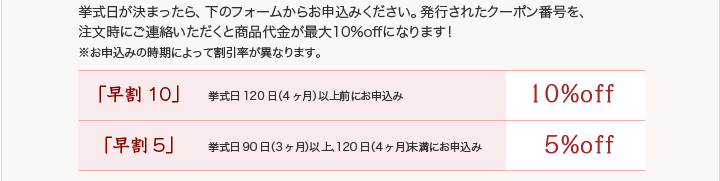 挙式日が決まったら、下のフォームからお申込みください。発行されたクーポン番号を、注文時にご連絡いただくと商品代金が最大20％offになります！※お申込みの時期によって割引率が異なります。【早割10】・・・挙式日120日（4ヶ月）以上前にお申込みの場合は10%OFF【早割5】・・・挙式日90日（3ヶ月）以上、120日（4ヶ月）未満にお申込みの場合は5%OFF