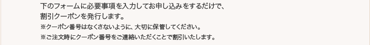 下のフォームに必要事項を入力してお申し込みをするだけで、割引クーポンを発行します。※クーポン番号はなくさないように、大切に保管してください。※ご注文時にクーポン番号をご連絡いただくことで割引いたします。