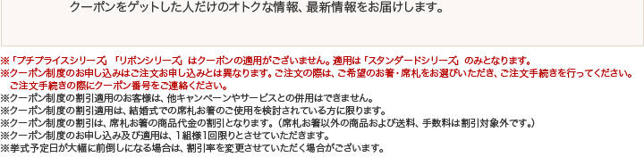 クーポンをゲットした人だけのオトクな情報、最新情報をお届けします。※「プチプライスシリーズ」「リボンシリーズ」はクーポンの適用がございません。適用は「スタンダードシリーズ」のみとなります。※クーポン制度のお申し込みはご注文お申し込みとは異なります。ご注文の際は、ご希望のお箸・席札をお選びいただき、ご注文手続きを行ってください。ご注文手続きの際にクーポン番号をご連絡ください。※クーポン制度の割引適用のお客様は、他キャンペーンやサービスとの併用がご利用できません。※クーポン制度の割引適用は、結婚式での席札お箸のご使用を検討されている方に限ります。※クーポン制度の割引は、席札お箸の商品代金の割引となります。（席札お箸以外の商品および送料、手数料は割引対象外です。）※クーポン制度のお申し込み及び適用は、1組様1回限りとさせていただきます。※挙式予定日が大幅に前倒しになる場合は、割引率を変更させていただく場合がございます。