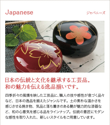 【ジャパニーズ】日本の伝統と文化を継承する工芸品。和の魅力を伝える逸品揃いです。　四季折々の風情を映した工芸品に、職人の技や感性が息づく品々など、日本の逸品を揃えたジャンルです。土の素朴な温かさを感じさせる焼き物、気品と落ち着きのある艶が魅力的な漆器など、和の心意気を感じる品をラインナップ。伝統の意匠にモダンな感性を取り入れた、新しいスタイルをご用意しています。