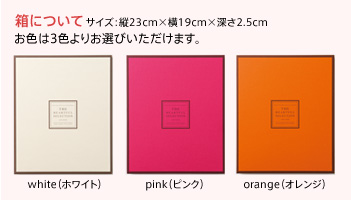 【箱について】サイズ:縦23cm×横19cm×深さ2.5cm　お色は3色よりお選びいただけます。・・・ホワイト・ピンク・オレンジ