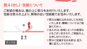 【熨斗(のし)・包装について】ご希望の場合は、箱の上に熨斗をお付けいたします。種類についてはご相談ください。※名入れは、地域によっての風習などもございますので、ご相談の上、お申し付けください。※熨斗に記載するお名前は、記入欄に記入してください。