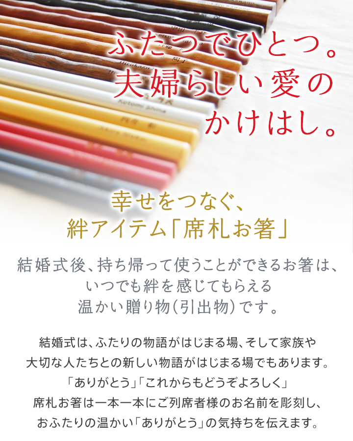 ふたつでひとつ。夫婦らしい愛のかけはし。幸せをつなぐ、絆アイテム「席札お箸」結婚式後、持ち帰って使うことができるお箸は、いつでも絆を感じてもらえる温かい贈り物(引出物)です。結婚式は、ふたりの物語がはじまる場、そして家族や大切な人たちとの新しい物語がはじまる場でもあります。「ありがとう」「これからもどうぞよろしく」席札お箸は一本一本にご列席者様のお名前を彫刻し、おふたりの温かい「ありがとう」の気持ちを伝えます。