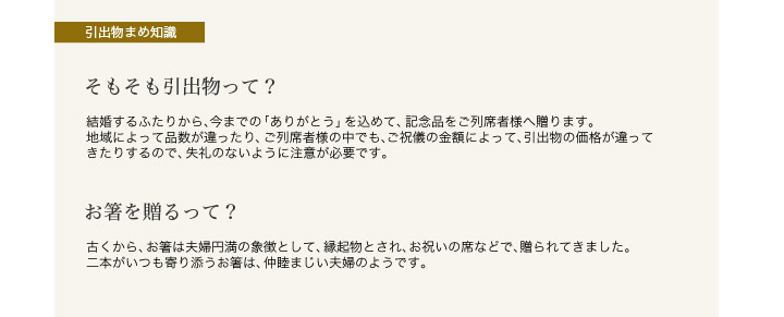 【引出物まめ知識】そもそも引出物って?・・・結婚するふたりから、今までの「ありがとう」を込めて、記念品をご列席者様へ贈ります。地域によって品数が違ったり、ご列席者様の中でも、ご祝儀の金額によって、引出物の価格が違ってきたりするので、失礼のないように注意が必要です。　お箸を贈るって?・・・古くから、お箸は夫婦円満の象徴として、縁起物とされ、お祝いの席などで、贈られてきました。二本がいつも寄り添うお箸は、仲睦まじい夫婦のようです。