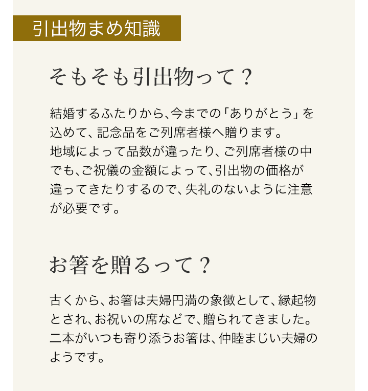 【引出物まめ知識】そもそも引出物って?・・・結婚するふたりから、今までの「ありがとう」を込めて、記念品をご列席者様へ贈ります。地域によって品数が違ったり、ご列席者様の中でも、ご祝儀の金額によって、引出物の価格が違ってきたりするので、失礼のないように注意が必要です。　お箸を贈るって?・・・古くから、お箸は夫婦円満の象徴として、縁起物とされ、お祝いの席などで、贈られてきました。二本がいつも寄り添うお箸は、仲睦まじい夫婦のようです。