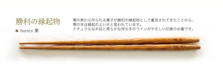 horico 栗 栗の実から作られる菓子が勝利の縁起物として重宝されてきたことから、栗の木は縁起のよい木と言われています。ナチュラルな木目と柔らかな持ち手のラインがやさしい印象のお箸です。