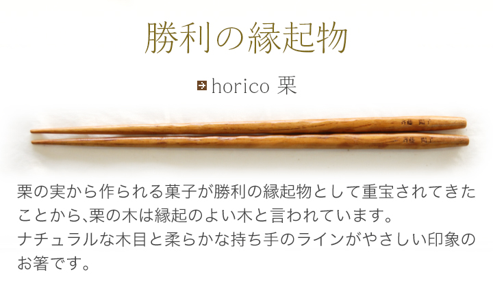 horico 栗 栗の実から作られる菓子が勝利の縁起物として重宝されてきたことから、栗の木は縁起のよい木と言われています。ナチュラルな木目と柔らかな持ち手のラインがやさしい印象のお箸です。