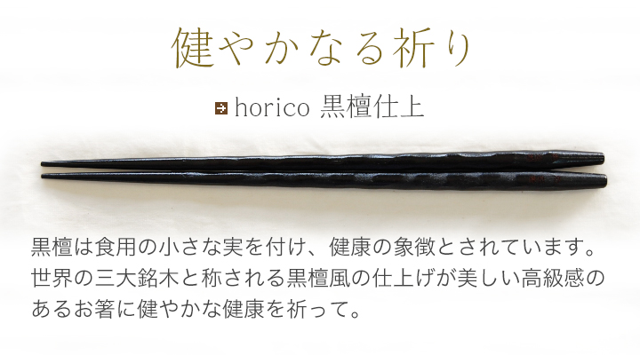 horico 黒檀仕上 黒檀は食用の小さな実を付け、健康の象徴とされています。世界の三大銘木と称される黒檀風の仕上げが美しい高級感のあるお箸に健やかな健康を祈って。