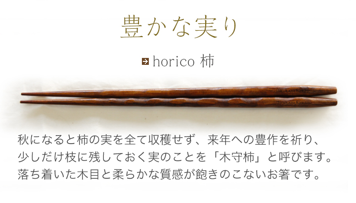 horico 柿 秋になると柿の実を全て収穫せず、来年への豊作を祈り、少しだけ枝に残しておく実のことを「木守柿」と呼びます。落ち着いた木目と柔らかな質感が飽きのこないお箸です。