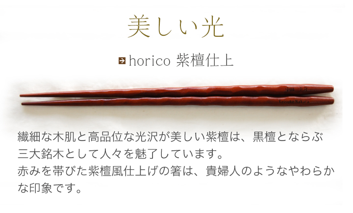 horico 紫檀仕上 繊細な木肌と高品位な光沢が美しい紫檀は、黒檀と並ぶ三大銘木として人々を魅了しています。赤みを帯びた紫檀風仕上げの箸は、貴婦人のようなやわらかな印象です。