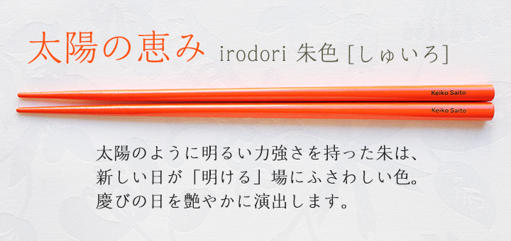 irodori 朱色[しゅいろ]　太陽のように明るい力強さを持った朱は、新しい日が「明ける」場にふさわしい色。慶びの日を艶やかに演出します。
