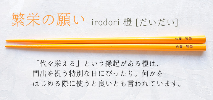 irodori 橙[だいだい]　「代々栄える」という縁起がある橙は、門出を祝う特別な日にぴったり。何かをはじめる際に使うと良いとも言われています。