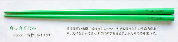 irodori 青竹[あおたけ]　竹は慶事の象徴「松竹梅」の一つ。冬でも青々とした生命力があり、天にむかってまっすぐに伸びる青竹に、ふたりの姿を重ねて。