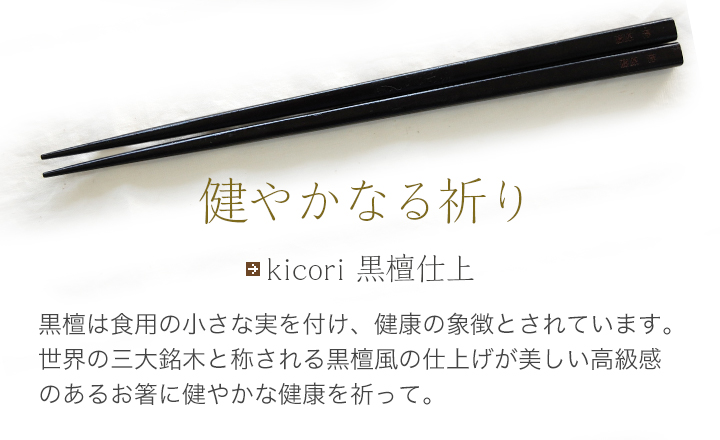 kicori 黒檀仕上  黒檀は食用の小さな実を付け、健康の象徴とされています。世界の三大銘木と称される黒檀風の仕上げが美しい高級感のあるお箸に健やかな健康を祈って。