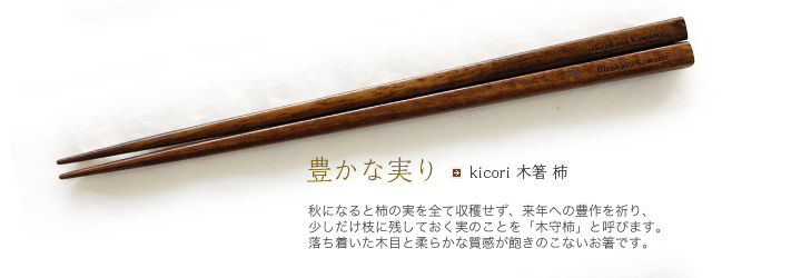 kicori 木箸 柿 秋になると柿の実を全て収穫せず、来年への豊作を祈り、少しだけ枝に残しておく実のことを「木守柿」と呼びます。落ち着いた木目と柔らかな質感が飽きのこないお箸です。