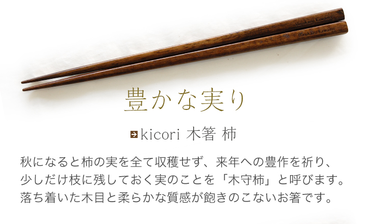 kicori 木箸 柿 秋になると柿の実を全て収穫せず、来年への豊作を祈り、少しだけ枝に残しておく実のことを「木守柿」と呼びます。落ち着いた木目と柔らかな質感が飽きのこないお箸です。