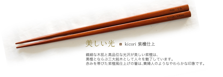 kicori 紫檀仕上 繊細な木肌と高品位な光沢が美しい紫檀は、黒檀と並ぶ三大銘木として人々を魅了しています。赤みを帯びた紫檀風仕上げの箸は、貴婦人のようなやわらかな印象です。