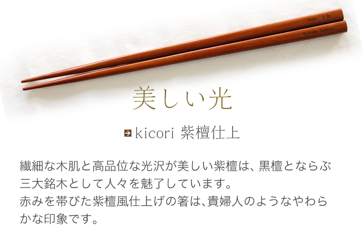 kicori 紫檀仕上 繊細な木肌と高品位な光沢が美しい紫檀は、黒檀と並ぶ三大銘木として人々を魅了しています。赤みを帯びた紫檀風仕上げの箸は、貴婦人のようなやわらかな印象です。