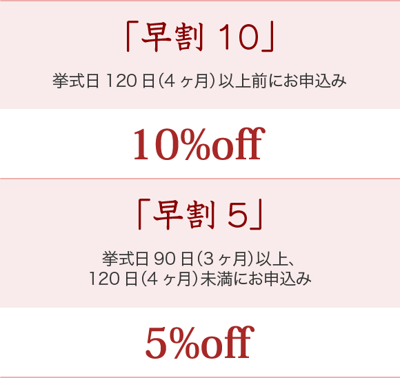 【早割10】・・・挙式日120日（4ヶ月）以上前にお申込みの場合は10%OFF【早割5】・・・挙式日90日（3ヶ月）以上、120日（4ヶ月）未満にお申込みの場合は5%OFF