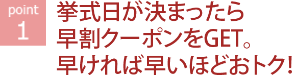 ポイント1 挙式日が決まったら早割クーポンをGET。早ければ早いほどおトク！